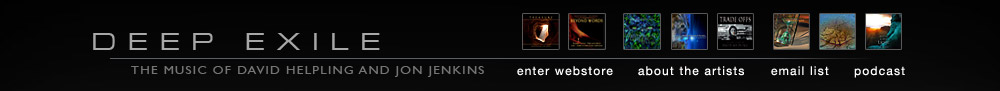 Welcome to Deep Exile, the online home to the music of ambient/electronic recording artists David Helpling and Jon Jenkins. Please keep in mind that when you purchase discs from deepexile.com you directly support the artists and encourange them to continue to create and release more of their music. David and Jon are incredibly grateful for your support! In addition, CDs purchased here at Deep Exile can be signed by the artists upon request...just make a note of it during the checkout process.